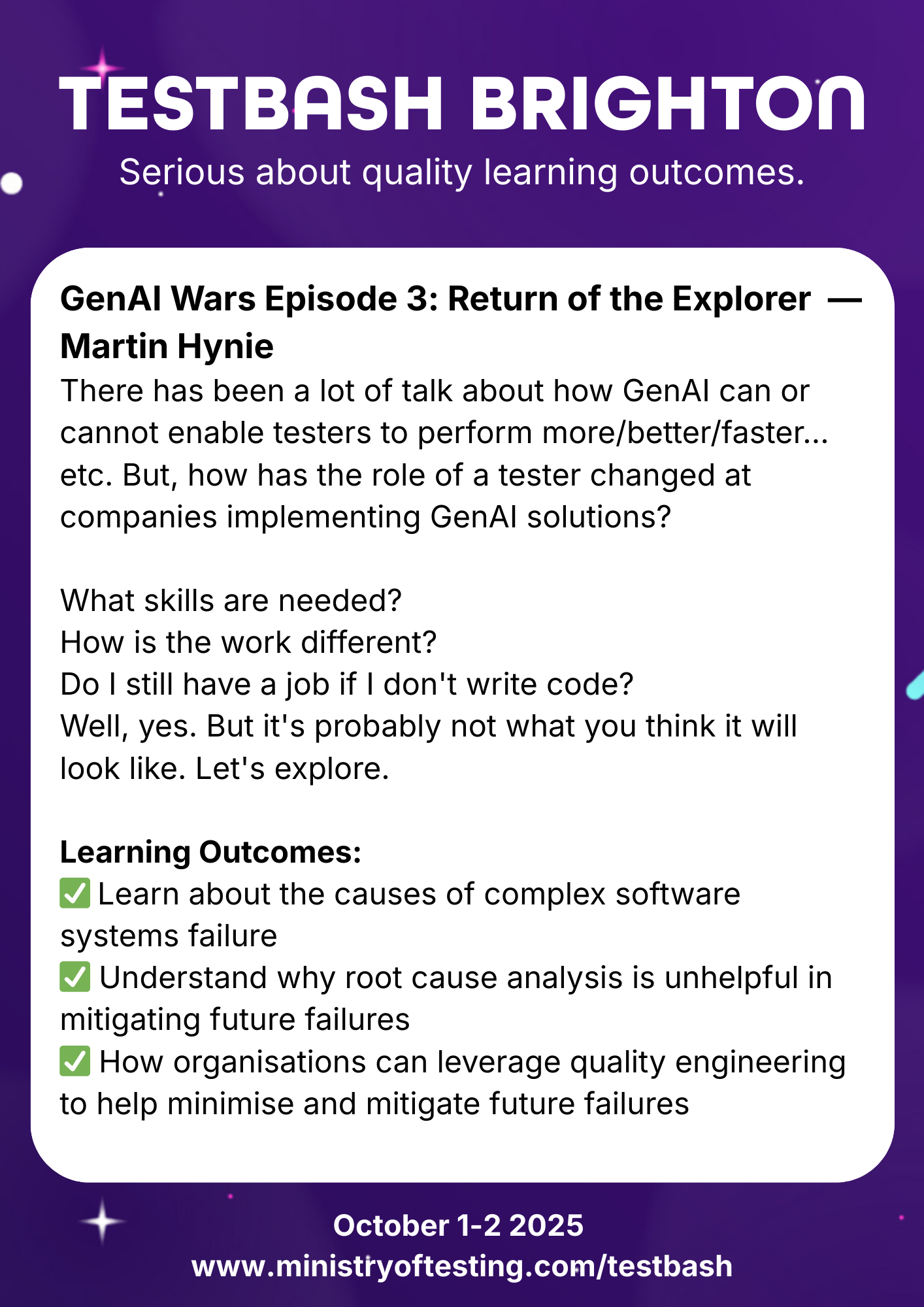 TestBash Brighton 2025 session promo for “GenAI Wars Episode 3: Return of the Explorer” by Martin Hynie. This talk explores how the tester’s role is evolving with the rise of generative AI (GenAI) in software development. Attendees will examine required skills, job expectations without coding, and how testing work is shifting. Learning outcomes include understanding complex systems failure, questioning traditional root cause analysis, and leveraging quality engineering to prevent future issues. 

Keywords: Martin Hynie, GenAI in testing, TestBash Brighton 2025, software testing careers, QA transformation, GenAI and quality, exploratory testing, Ministry of Testing.