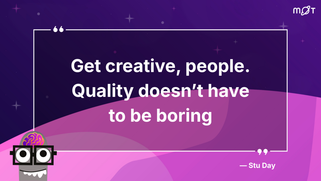 
The image shows a dark purple background with a lighter, wavy purple shape in the foreground. At the top right corner, there's a white logo that looks like "MoT". Below this, centred on the dark background, are the words "Get creative, people. Quality doesn't have to be boring" in large white text. Below the quote, aligned to the right, is "— Stu Day".

In the bottom left corner, there's a stylized cartoon character. It has a grey, rectangular body with two large white "eyes" that have black pupils, resembling glasses. Above its head is a pink and purple brain with visible convolutions. It also has a small, jagged white mouth.