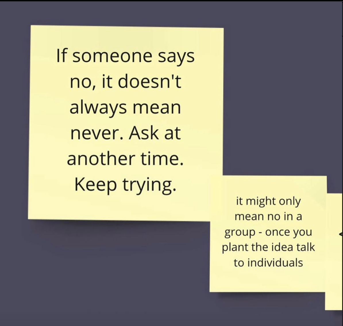 Yellow post-it notes - " If someone says no, it doesn't always mean never. Ask at another time. Keeo trying. It might only mean no in a group - once you plant the idea talk to individuals."