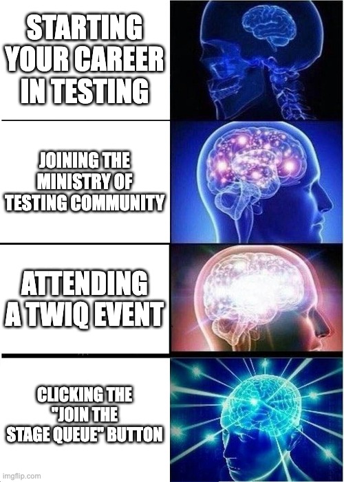 Four-panel expanding brain meme illustrating a tester’s growth in the Ministry of Testing community.
Panel 1: Small brain labeled ‘Starting your career in testing.’
Panel 2: Brighter brain labeled ‘Joining the Ministry of Testing community.’
Panel 3: Glowing brain labeled ‘Attending a TWiQ event.’
Panel 4: Radiant, cosmic brain labeled ‘Clicking the “Join the Stage Queue” button.’
Represents the increasing confidence and engagement of a tester, culminating in joining the stage on the ‘This Week in Quality’ podcast.