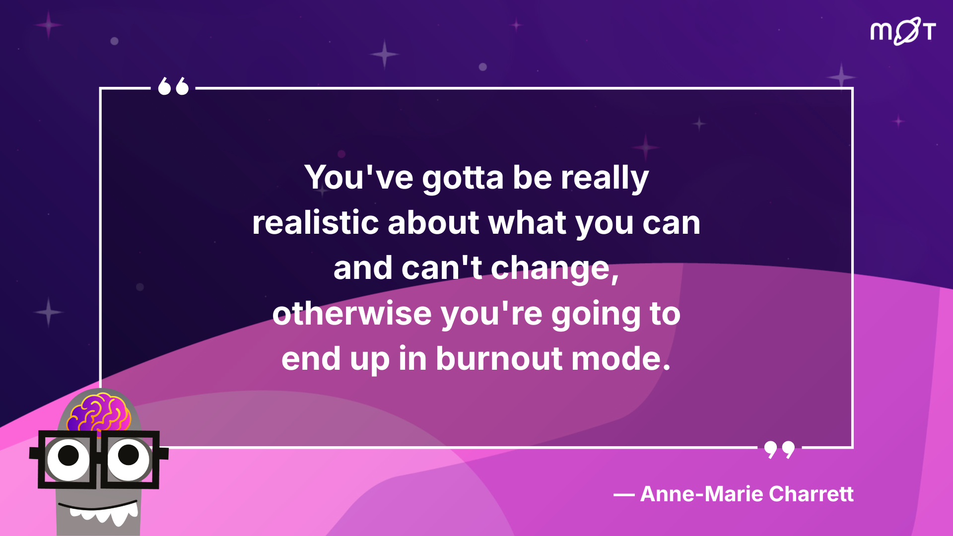 A purple graphic features a large white quote in the centre that reads: "You've gotta be really realistic about what you can and can't change, otherwise you're going to end up in burnout mode." Below the quote, in smaller white text, is the attribution: "— Anne-Marie Charrett." In the bottom left corner, there's a cartoon illustration of a brain with large, square glasses and a slightly open mouth with small, sharp teeth. The top right corner has a white logo that appears to be "MøT." The background is a gradient of dark purple to lighter pinkish-purple, with faint white star-like shapes.
