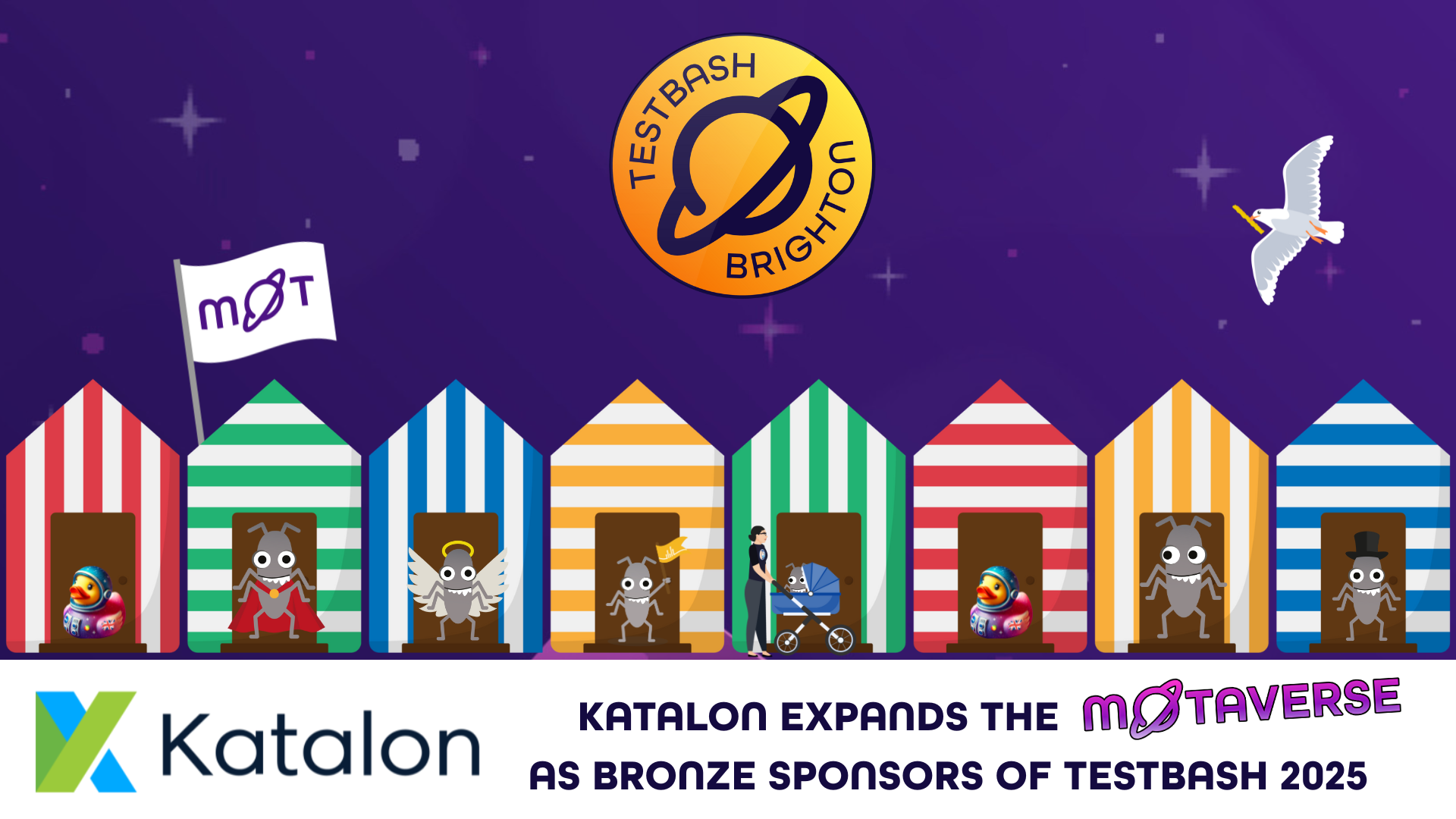 A vibrant night-time beach scene welcomes Katalon as Bronze Sponsors of TestBash Brighton 2025. Each beach hut in the MoTaverse is occupied by TestBash creatures: caped bugs, haloed bugs, curious baby bugs in buggies, and a few suave ducks in spacesuits. One bug wears a top hat with impeccable poise. The MoT flag flutters beside them, as a pencil-wielding seagull soars overhead under the stars. Katalon’s arrival signals new tools, fresh thinking, and smart automation support for this ever-expanding testing universe. Keywords: Katalon sponsor, TestBash Brighton 2025, Ministry of Testing, MoTaverse, quality engineering, test automation tools, QA community, beach hut characters, MoT event sponsors.