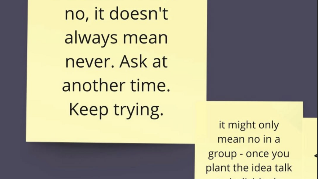 Yellow post-it notes - " If someone says no, it doesn't always mean never. Ask at another time. Keeo trying. It might only mean no in a group - once you plant the idea talk to individuals."