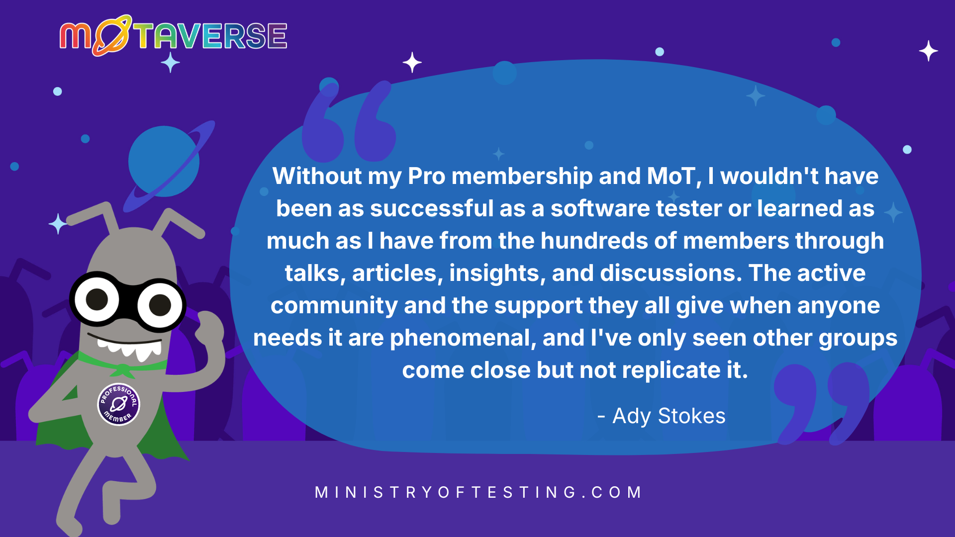 MoTaverse logo and a superhero bug in front of a purple space background. In a blue speech bubble with white text it says: "Without my Pro membership and MoT, I wouldn't have been as successful as a software tester or learned as much as I have from the hundreds of members through talks, articles, insights, and discussions. The active community and the support they all give when anyone needs it are phenomenal, and I've only seen other groups come close but not replicate it." - Ady StokesOn the bottom the URL: ministryoftesting.com