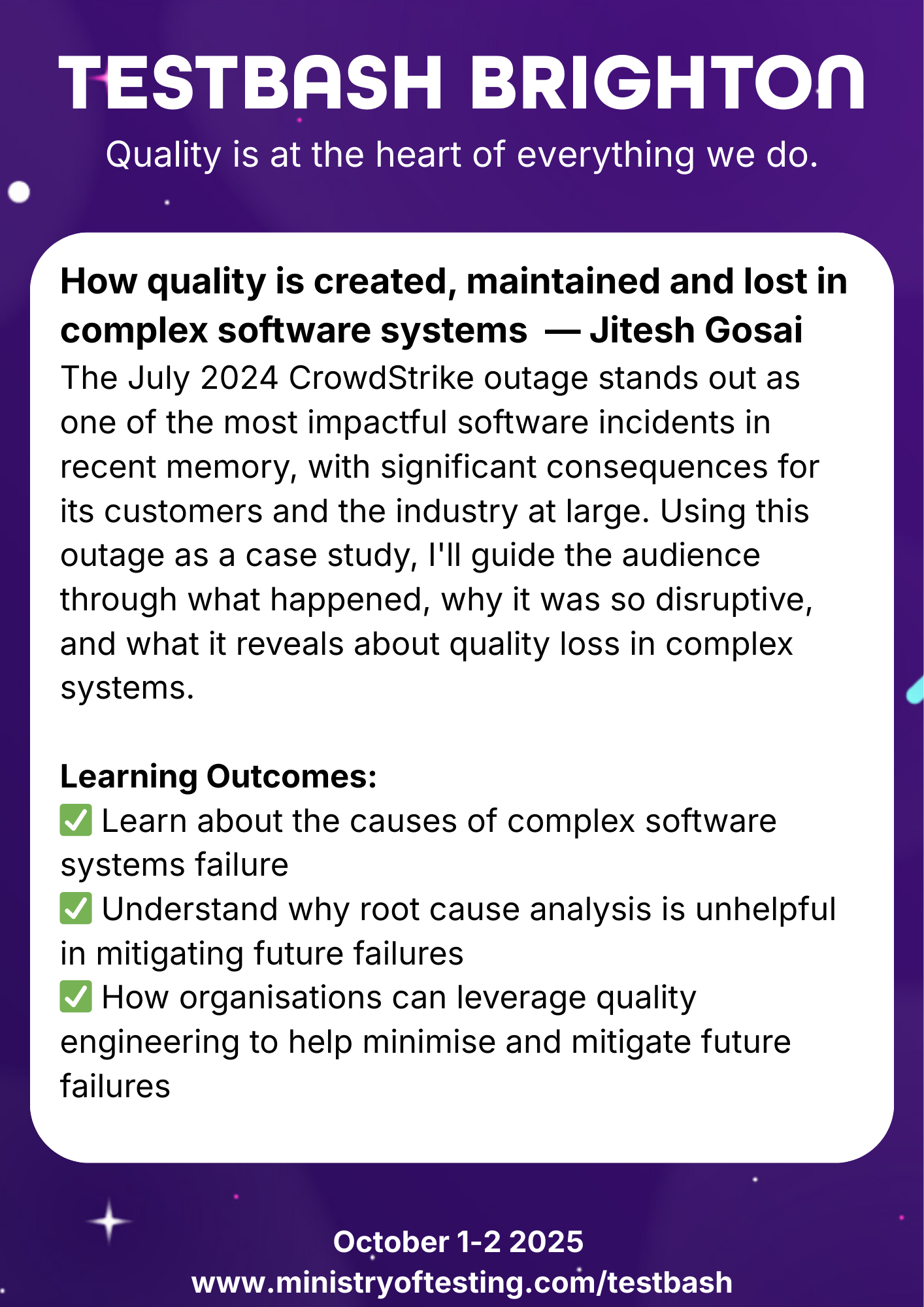 TestBash Brighton 2025 session: “How quality is created, maintained and lost in complex software systems” by Jitesh Gosai. Using the July 2024 CrowdStrike outage as a case study, the session explores how software failures occur, why root cause analysis can fall short, and how quality engineering can help reduce future risks. Keywords: Jitesh Gosai, CrowdStrike outage 2024, software failure case study, quality loss, TestBash Brighton 2025, complex systems, software reliability, QA engineering.