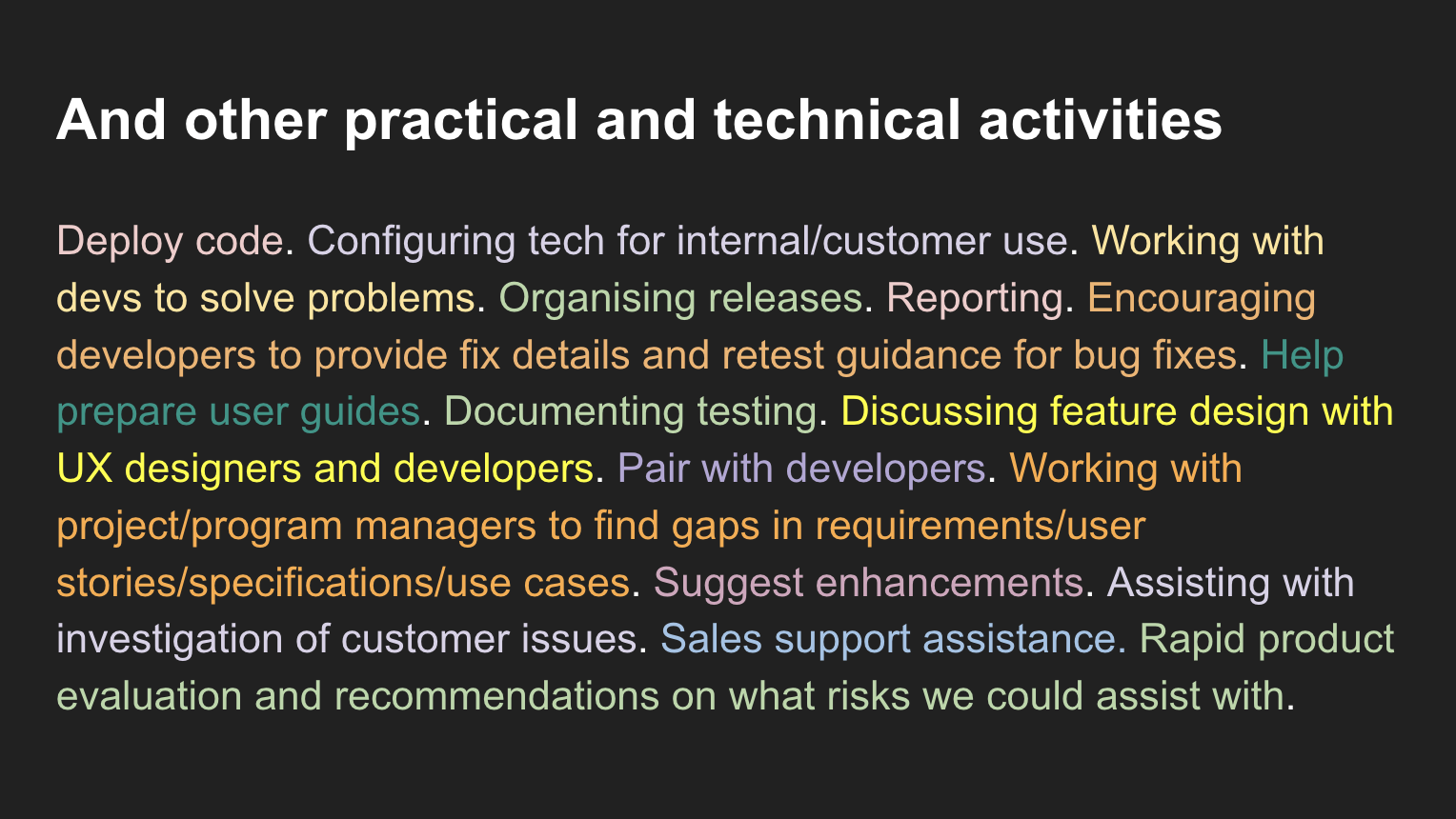 Deploy code. Configuring tech for internal/customer use. Working with devs to solve problems. Organising releases. Reporting. Encouraging developers to provide fix details and retest guidance for bug fixes. Help prepare user guides. Documenting testing. Discussing feature design with UX designers and developers. Pair with developers. Working with project/program managers to find gaps in requirements/user stories/specifications/use cases. Suggest enhancements. Assisting with investigation of customer issues. Sales support assistance. Rapid product evaluation and recommendations on what risks we could assist with.