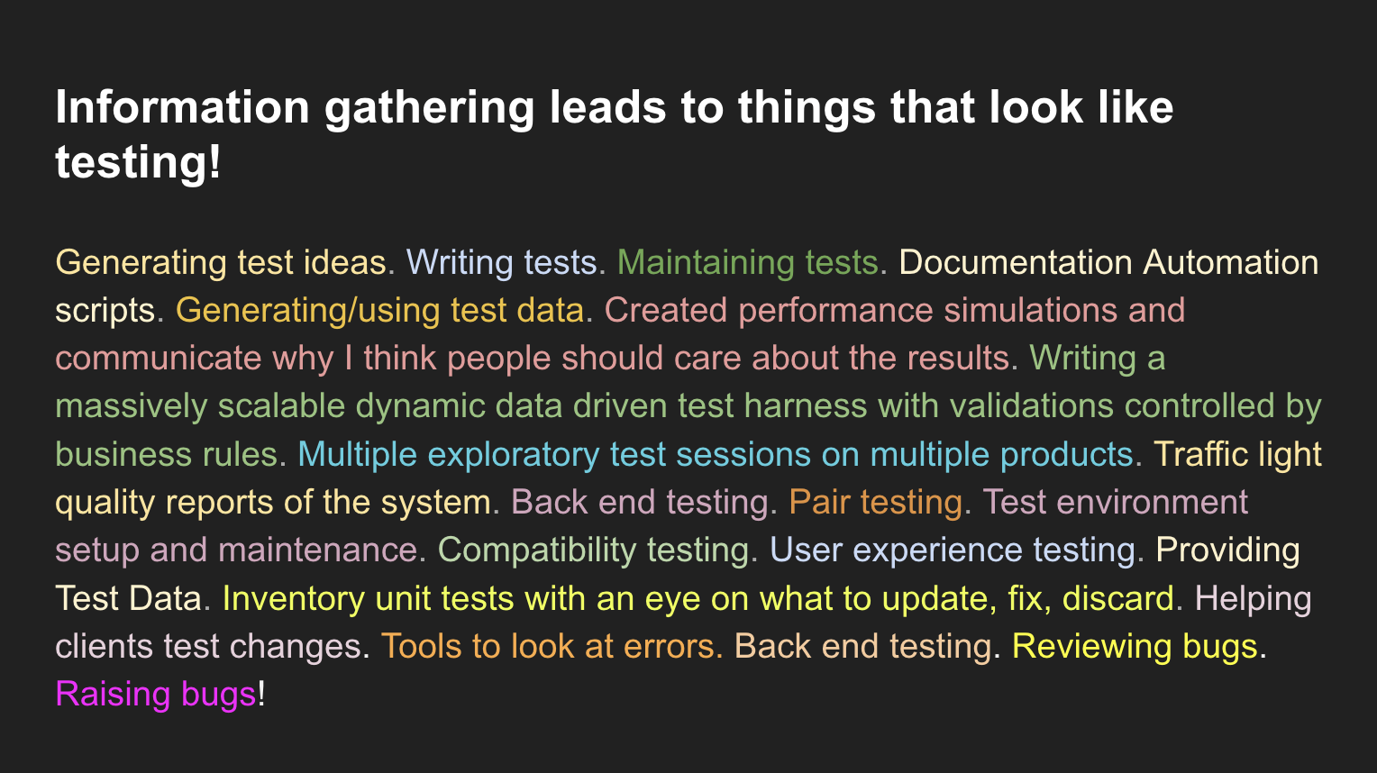 Information gathering leads to things that look like testing!Generating test ideas. Writing tests. Maintaining tests. Documentation Automation scripts. Generating/using test data. Created performance simulations and communicate why I think people should care about the results. Writing a massively scalable dynamic data driven test harness with validations controlled by business rules. Multiple exploratory test sessions on multiple products. Traffic light quality reports of the system. Back end testing. Pair testing. Test environment setup and maintenance. Compatibility testing. User experience testing. Providing Test Data. Inventory unit tests with an eye on what to update, fix, discard. Helping clients test changes. Tools to look at errors. Back end testing. Reviewing bugs. Raising bugs!