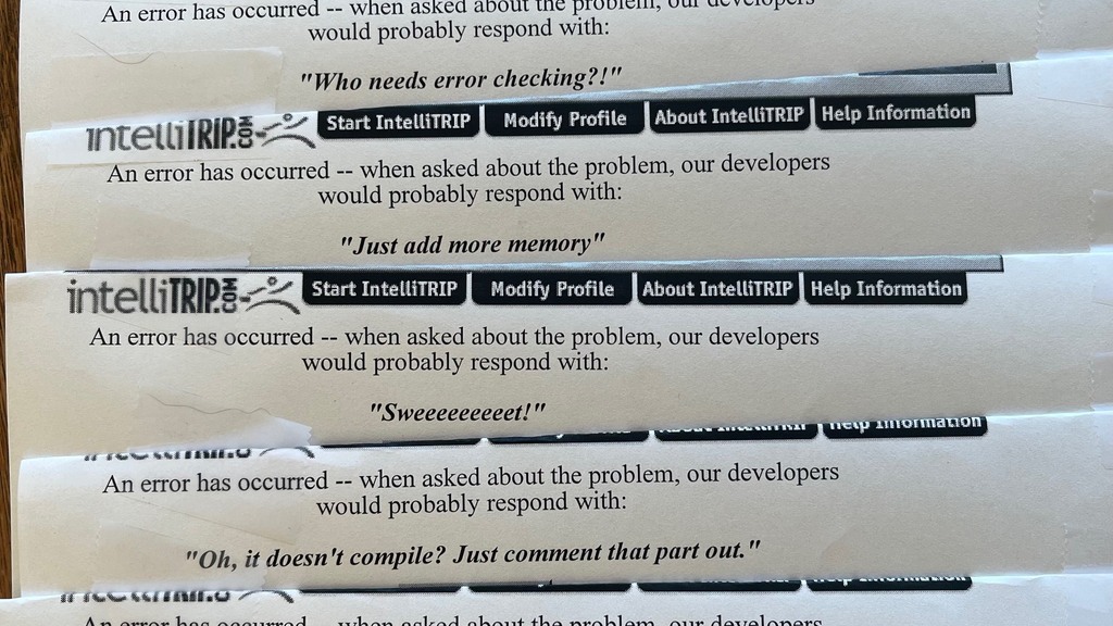 Printouts of a web error page with "An error has occurred. When asked about the problem, our developers would probably respond with..."  and answers like:
Just add more memory
Never show the code your fear
It's working for me
Hmm, that's bad.
If you don't feel that it's your fault, blame the tools. 
