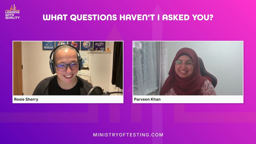 A screen grab from a video interview featuring two people, a woman named Rosie Sherry and a woman named Parveen Khan, on a split screen. Both are smiling and looking towards the camera. Rosie Sherry, on the left, has short dark hair pulled back, is wearing glasses and a black t-shirt, and has a microphone in front of her. She is sitting in an office or home setting with various posters and objects visible behind her. Parveen Khan, on the right, is wearing a maroon-coloured hijab and glasses and is sitting in front of a window.  The background of the image is a gradient of purple and magenta, and the title "WHAT QUESTIONS HAVEN'T I ASKED YOU?" is centered at the top in white text. A logo for "Leading with Quality" is in the top left, and the text "MINISTRYOFTESTING.COM" is centred at the bottom.