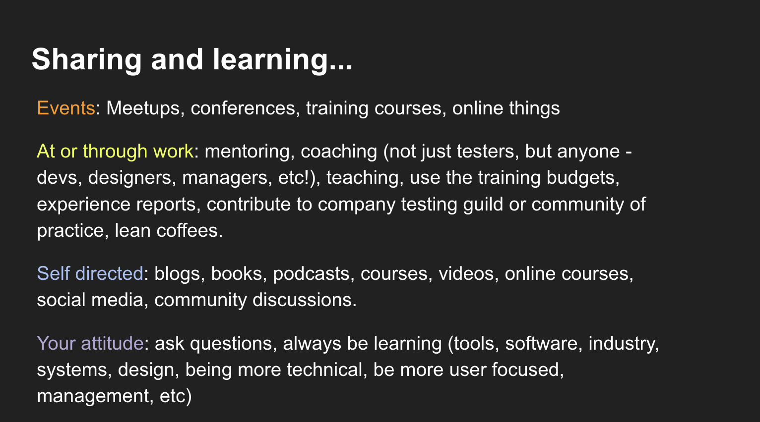 Events: Meetups, conferences, training courses, online things At or through work: mentoring, coaching (not just testers, but anyone - devs, designers, managers, etc!), teaching, use the training budgets, experience reports, contribute to company testing guild or community of practice, lean coffees. Self directed: blogs, books, podcasts, courses, videos, online courses, social media, community discussions. Your attitude: ask questions, always be learning (tools, software, industry, systems, design, being more technical, be more user focused, management, etc)