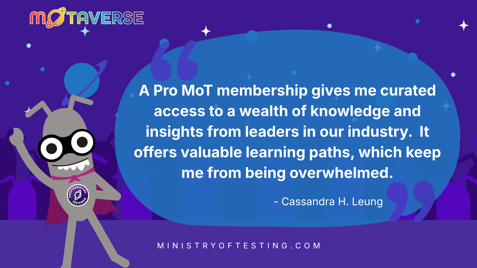 A purple space background with stars and planets. In front the MoTaverse rainbow logo with a super hero bug displaying the Professional Member badge and in quote marks: "A Pro MoT membership gives me curated access to a wealth of knowledge and insights from leaders in our industry.  It offers valuable learning paths, which keep me from being overwhelmed." - Cassandra H. Leung