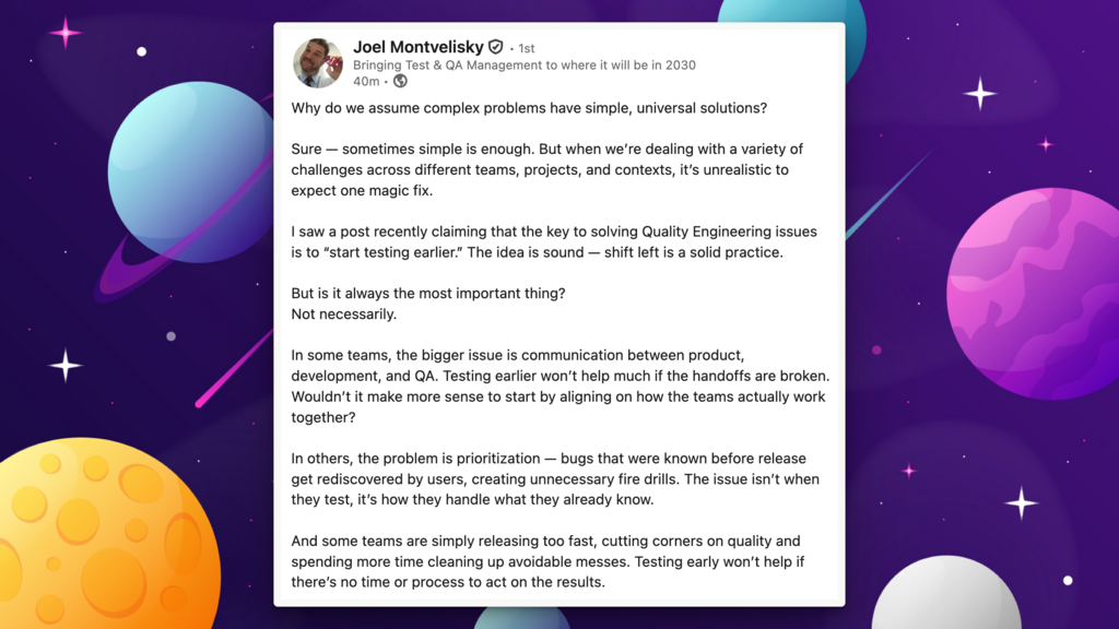 Why do we assume complex problems have simple, universal solutions?

Sure — sometimes simple is enough. But when we’re dealing with a variety of challenges across different teams, projects, and contexts, it’s unrealistic to expect one magic fix.

I saw a post recently claiming that the key to solving Quality Engineering issues is to “start testing earlier.” The idea is sound — shift left is a solid practice. 

But is it always the most important thing? 
Not necessarily.

In some teams, the bigger issue is communication between product, development, and QA. Testing earlier won’t help much if the handoffs are broken. Wouldn’t it make more sense to start by aligning on how the teams actually work together?

In others, the problem is prioritization — bugs that were known before release get rediscovered by users, creating unnecessary fire drills. The issue isn’t when they test, it’s how they handle what they already know.

And some teams are simply releasing too fast, cutting corners on quality and spending more time cleaning up avoidable messes. Testing early won’t help if there’s no time or process to act on the results.

Bottom line: shift left is great, but it’s not a universal cure.

Start by identifying your team’s biggest pain point. Solve that. Then move on to the next.

We all want silver bullets, but complex systems rarely work that way. Not everything is a nail — and a good toolbox needs more than just hammers.

Look at yourself… Taking your vitamins is healthy. 
But don’t expect them to fix everything if you’re still sitting all day testing code without getting up to move once in a while.