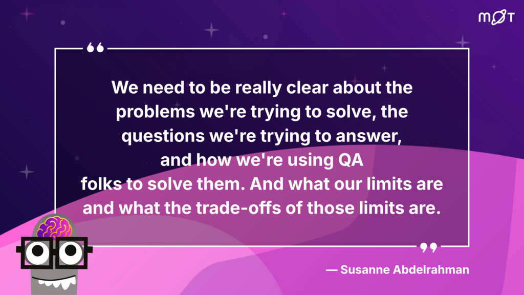 
A dark purple background with small white stars, light purple geometric shapes, and a white, black, and teal robot in the bottom left corner, with the MOT (Ministry of Testing) logo in the top right corner. In the centre is a white quotation box with the words: "We need to be really clear about the problems we're trying to solve, the questions we're trying to answer, and how we're using QA folks to solve them. And what our limits are and what the trade-offs of those limits are." Below the quote on the right side, it reads, "- Susanne Abdelrahman."