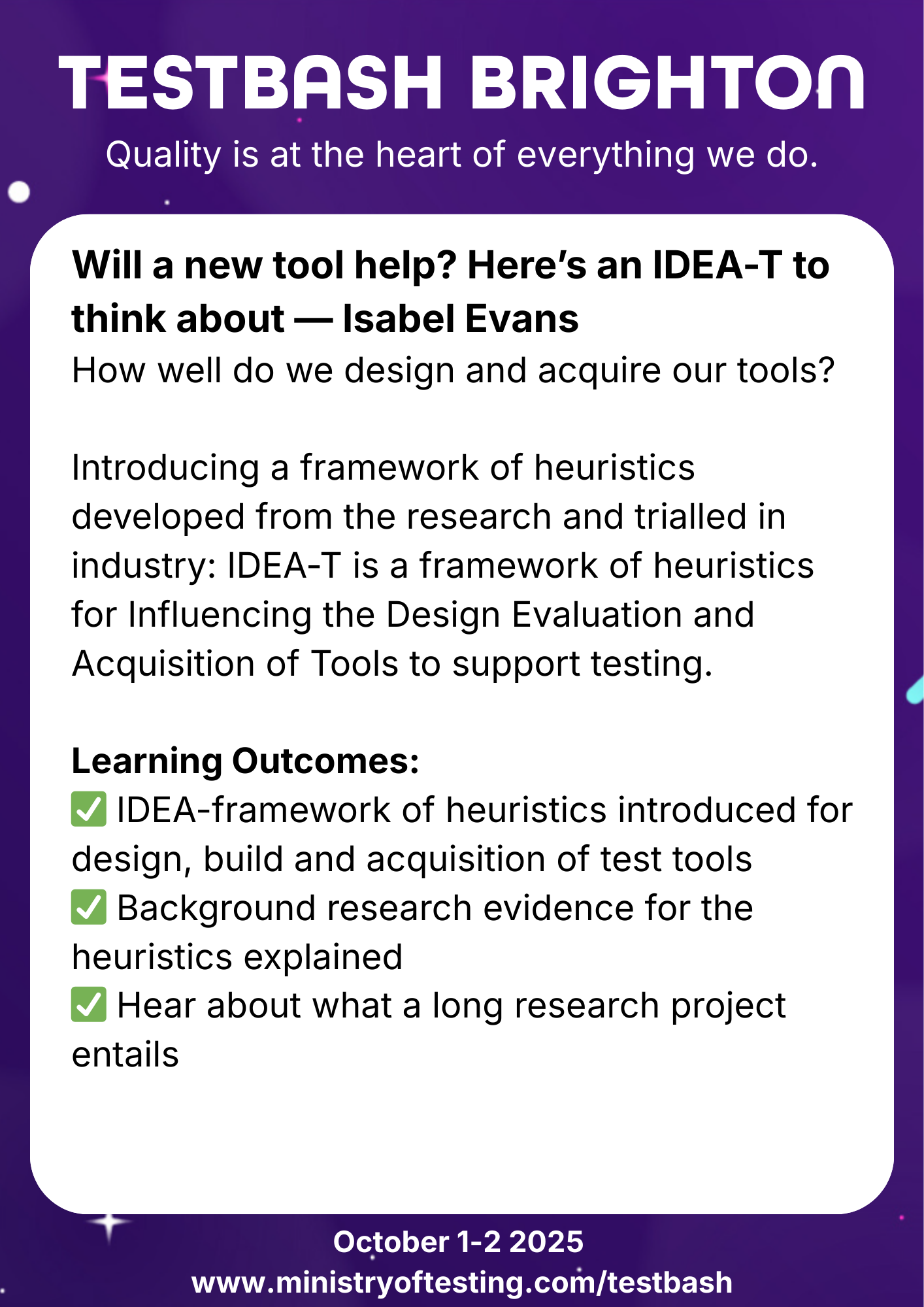 TestBash Brighton 2025 session: “Will a new tool help? Here’s an IDEA-T to think about” by Isabel Evans. The talk introduces the IDEA-T framework—heuristics for guiding the design, evaluation, and acquisition of software testing tools, based on industry research. Learning outcomes include understanding the heuristic model, evidence supporting it, and insights into long-term research projects. Keywords: Isabel Evans, IDEA-T framework, software testing tools, tool evaluation, TestBash Brighton 2025, Ministry of Testing, test tool acquisition, testing research.