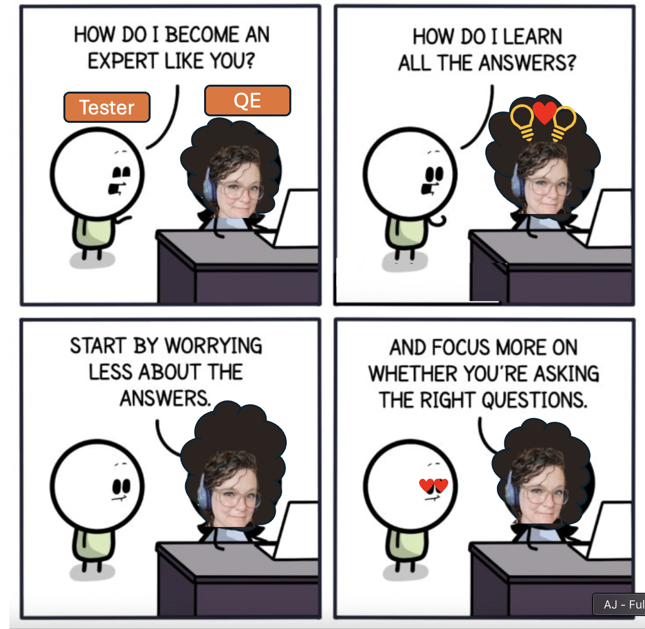 Cartoon meme - adapted -  to say: Tester: "how do I become and expert like you?", "how do i learn all the answers?" Judy/QE: "start by worrying less about the answers, and focus more on whether you're asking the right questions"