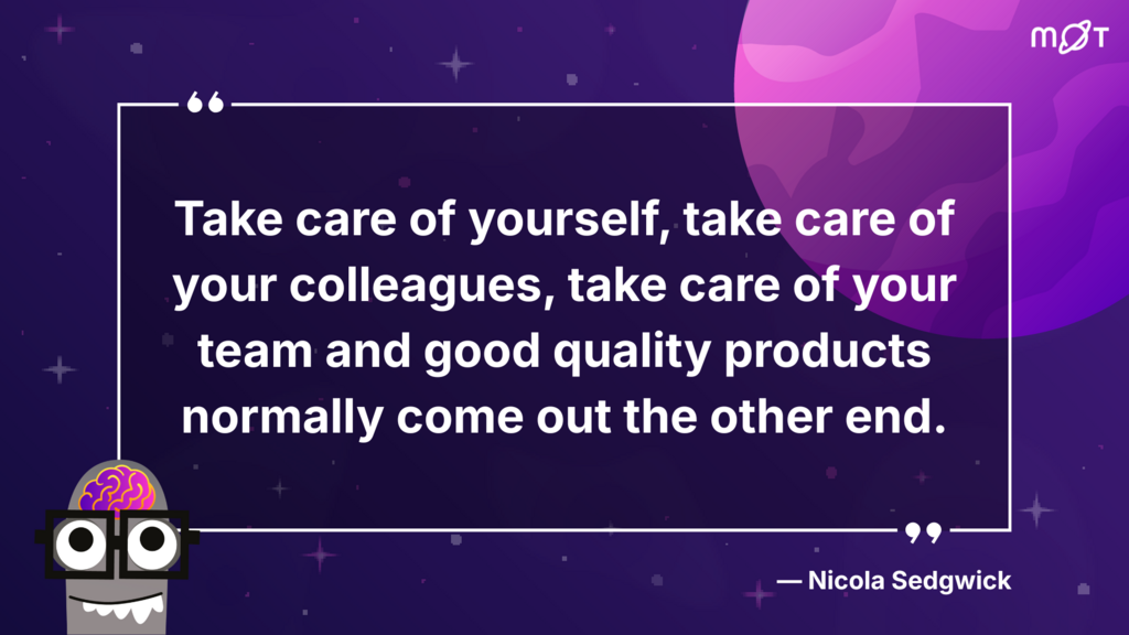 
A dark purple background with small white stars and a larger purple and pink circular shape in the upper right. A white speech bubble in the center contains the quote: "Take care of yourself, take care of your colleagues, take care of your team and good quality products normally come out the other end." Below the quote, aligned to the right, is "- Nicola Sedgwick". In the lower left corner is a cartoon brain wearing glasses and a bowtie, with two black circles below for eyes. In the upper right corner is a logo for Ministry of Testing. 