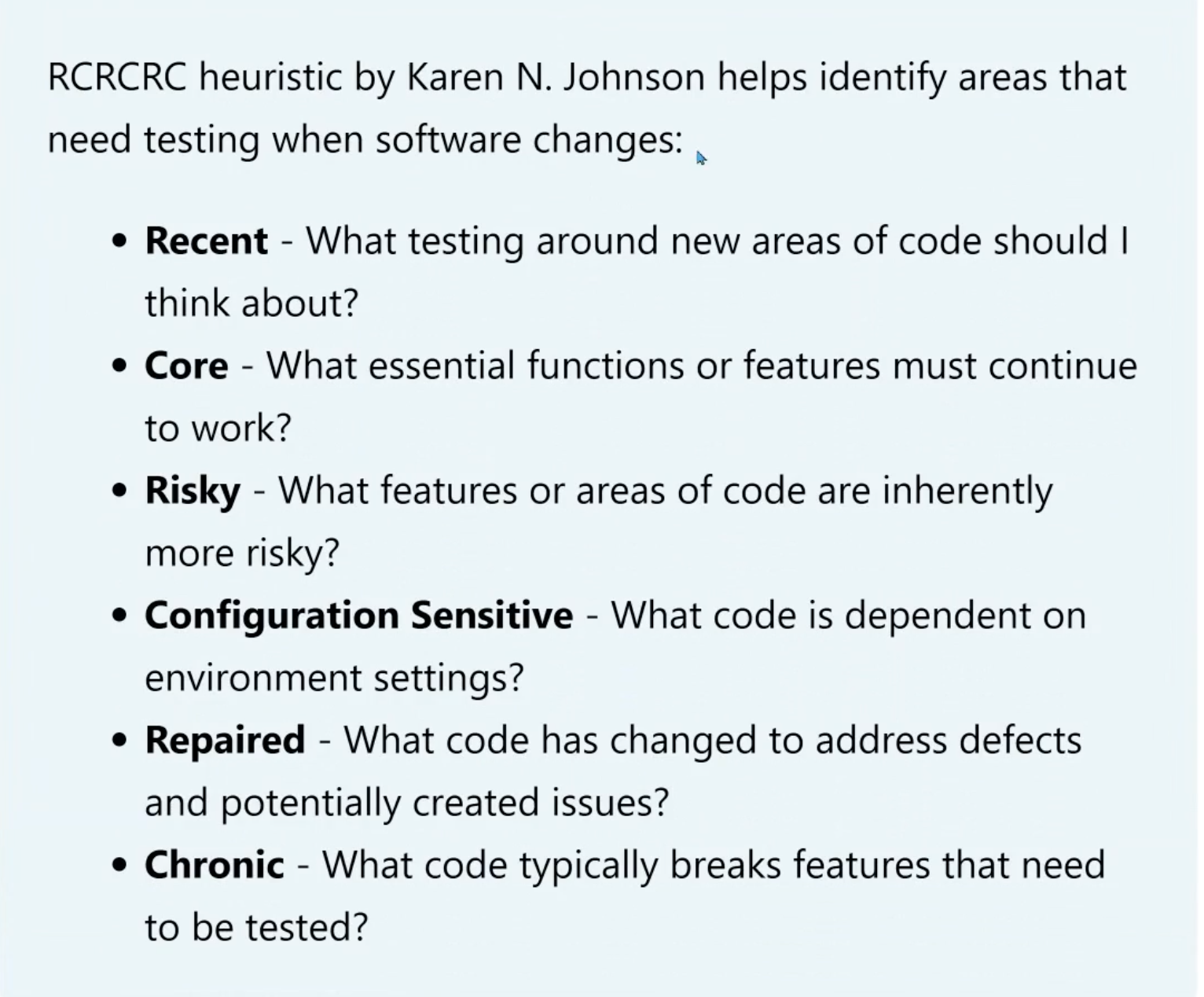 RCRCRC heuristic by Karen N. Johnson helps identify areas that need testing when software changes:

Recent - What testing around new areas of code should I think about?

Core - What essential functions or features must continue to work?

Risky - What features or areas of code are inherently more risky?

Configuration Sensitive - What code is dependent on environment settings?

Repaired - What code has changed to address defects and potentially created issues?

Chronic - What code typically breaks features that need to be tested?
