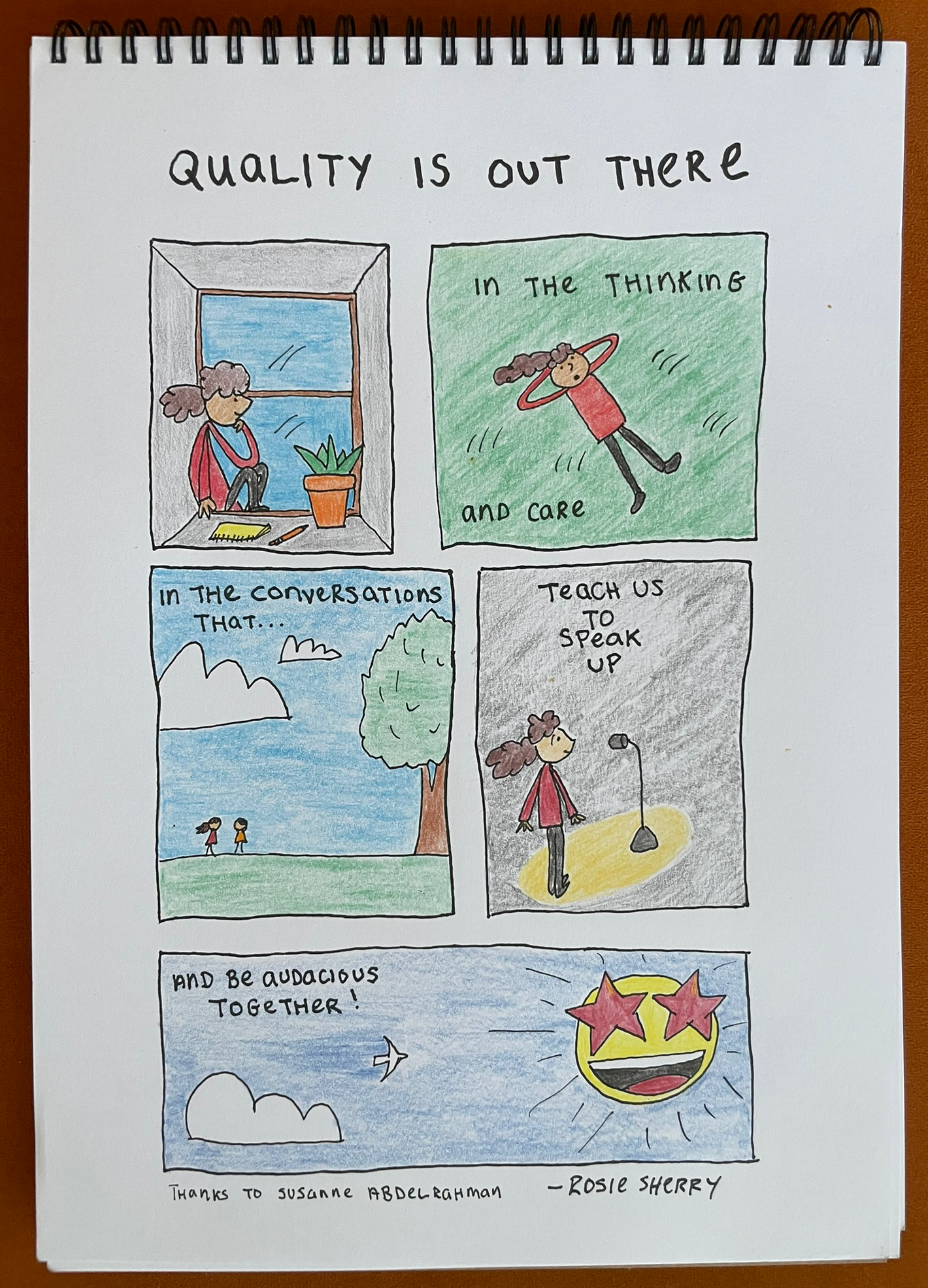 A hand-drawn comic-style illustration titled “QUALITY IS OUT THERE.” It features five panels with a female character expressing different moments:

She sits on a windowsill with a notebook and pen, gazing outside thoughtfully.

She lies on a grassy field, smiling, with the words "in the thinking and care."

She walks and talks with another person under a blue sky, captioned "in the conversations that..."

She stands confidently in a spotlight in front of a microphone, with the words "teach us to speak up."

A bird flies through a sky with clouds towards a large smiling sun with heart-shaped sunglasses and a wide grin, captioned "and be audacious together!"

At the bottom, it reads: “Thanks to Susanne Abdelrahman – by Rosie Sherry.”
