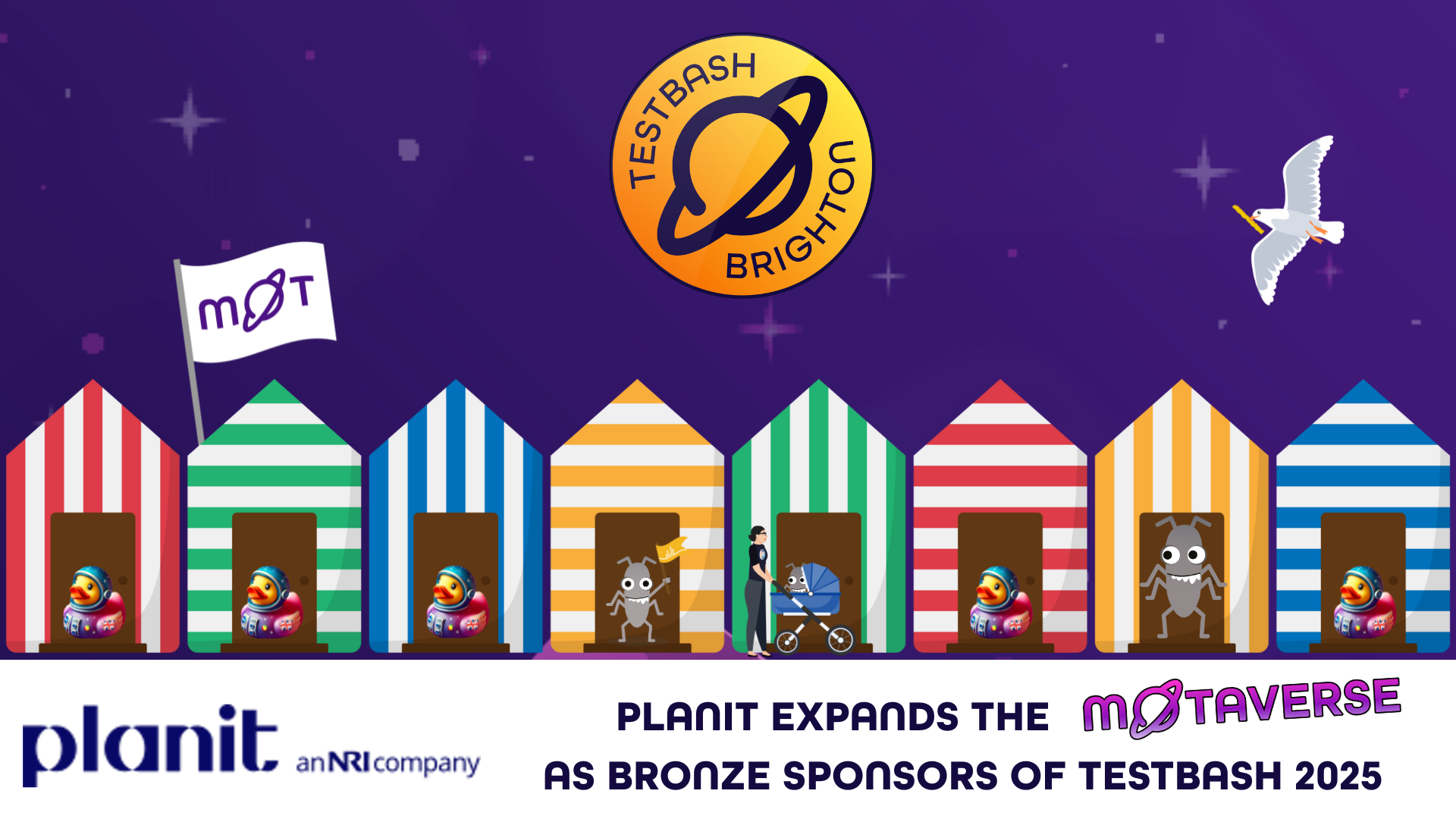 A cosmic beachfront scene under the TestBash Brighton logo, where the MoTaverse crew welcomes Planit as Bronze Sponsors of TestBash 2025. A colourful row of beach huts is filled with determined astronaut ducks, playful bugs, and a curious tester pushing a buggy-bound test bug. One particularly dashing bug has claimed its hut with a crown-like yellow cap. The MoT flag flutters proudly as a pencil-carrying seagull cruises overhead. With Planit now on board, the quality strategy side of the MoTaverse just got a serious boost. Keywords: Planit sponsor, TestBash Brighton 2025, Ministry of Testing, MoTaverse, QA community, software testing conference, test strategy, bug characters, testing beach huts.