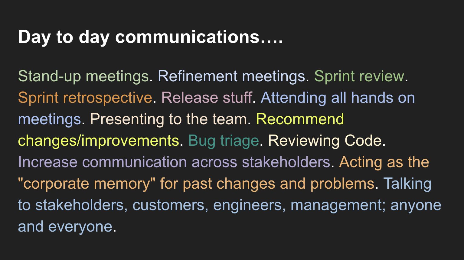 Stand-up meetings. Refinement meetings. Sprint review. Sprint retrospective. Release stuff. Attending all hands on meetings. Presenting to the team. Recommend changes/improvements. Bug triage. Reviewing Code. Increase communication across stakeholders. Acting as the "corporate memory" for past changes and problems. Talking to stakeholders, customers, engineers, management; anyone and everyone.
