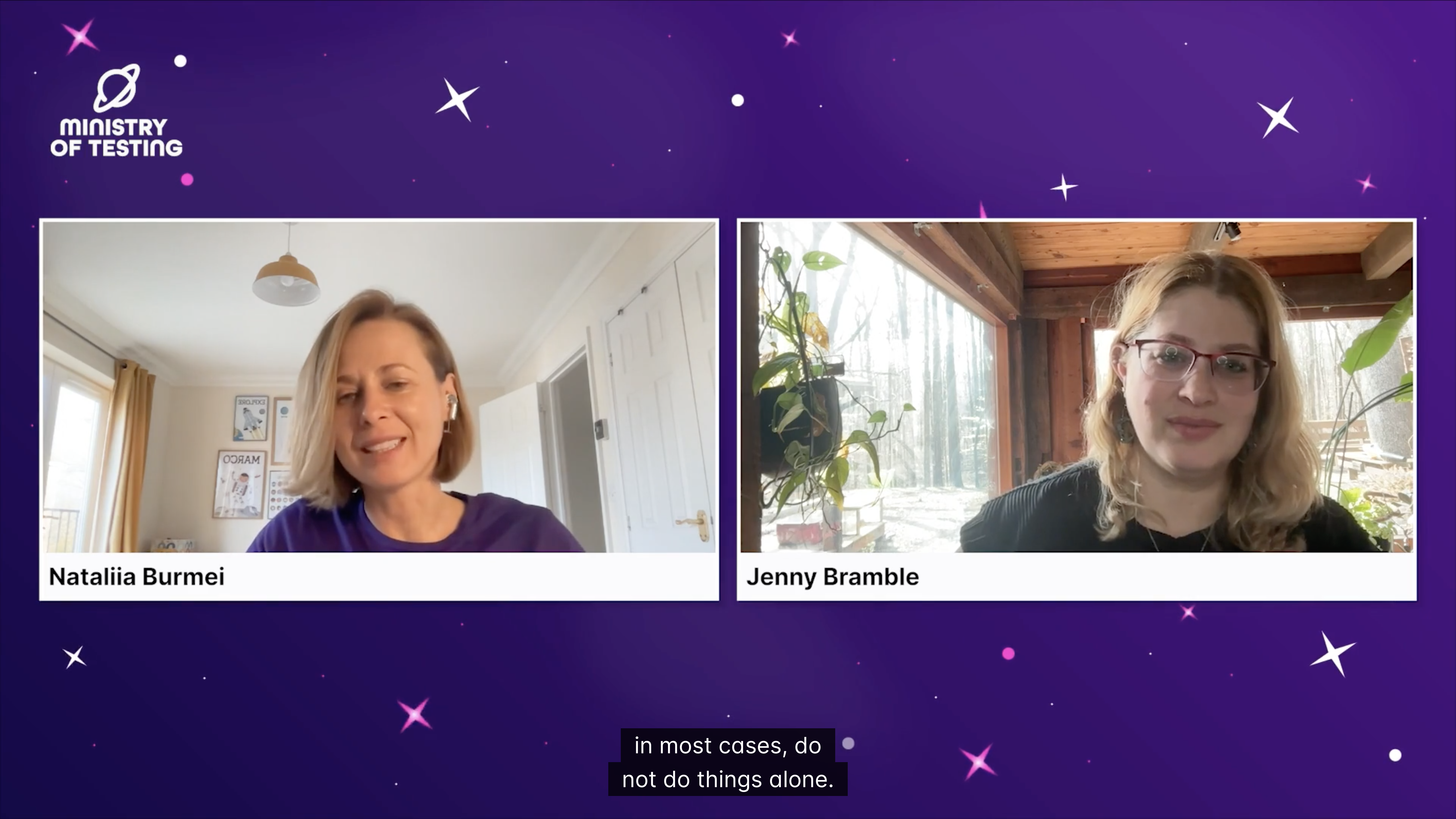 The image is a screenshot from a video with two women on screen, each in their own video panel. The background is a dark purple with white star-like speckles and shapes.

On the left panel, a woman identified as "Nataliia Burmei" is shown from the chest up. She has light brown hair pulled back and is wearing a dark-colored top. She is smiling and looking slightly to her right. Behind her, a bright room with a white wall and a doorway is visible. There's a light fixture hanging from the ceiling and what appears to be a framed picture or sign on the wall behind her.

On the right panel, a woman identified as "Jenny Bramble" is shown. She has blonde or light brown hair and is wearing glasses. She is also looking towards the viewer. Her background is a more natural setting, possibly a sunroom or a room with large windows, showing trees and plants outside. There are also several houseplants visible behind her.

At the bottom of the screen, there's a text overlay that appears to be a caption from the video, reading: "in most cases, do not do things alone."

In the top left corner, there is a logo that says "MINISTRY OF TESTING".