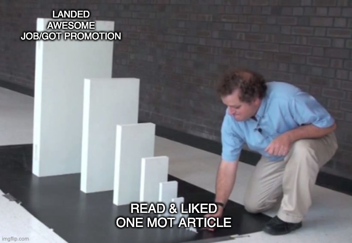  A meme template showing a man setting up a domino-like chain of large white rectangular blocks. The blocks are arranged in decreasing size. The largest block, at the back, has the caption &quot;LANDED AWESOME JOB/GOT PROMOTION&quot;. The smallest block, at the front, has the caption &quot;READ &amp; LIKED ONE MOT ARTICLE&quot;. The man is crouched down, about to push the smallest block.