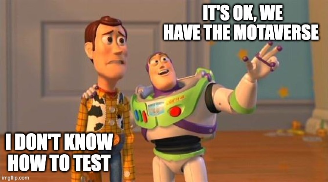 The image is a meme based on a scene from Toy Story featuring Woody and Buzz Lightyear. Woody looks concerned, while Buzz is enthusiastically gesturing with his arm.

The meme contains two captions:

Woody's caption (bottom left): "I DON'T KNOW HOW TO TEST"
Buzz's caption (top right): "IT'S OK, WE HAVE THE MOTAVERSE"
The meme humorously portrays someone unsure about testing, reassured by another person who believes the "Motaverse" (a likely reference to a testing tool, methodology, or system) will solve the problem.