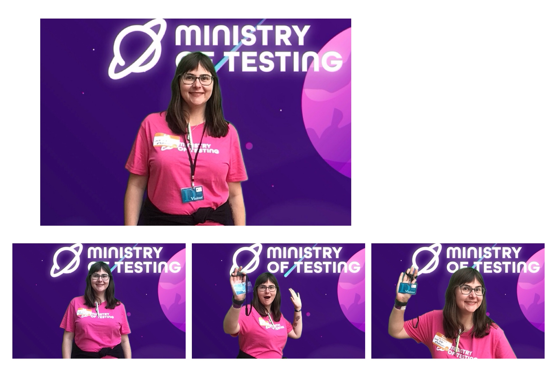 4 Photobooth Images from TestBash 2024

This attendee wears a pink Ministry of Testing shirt with a lanyard, and in each photo, their poses are varied. This attendee has Medium length brown hair, a fringe and a black jumper tied around their waist. 

In photo 1, they stand with their hands by their sides and a picture-perfect smile. In photo 2, it's much the same, but in photo 3, their hands are up, creating a fun, party-time vibe in the booth. Photo 4 shows them giving a salute, signalling that it’s the last photo. The attendee is smiling widely and is standing a little closer to the camera. 

Constant Background of the Photos: The green screen backdrop depicts a simple illustrated outer space scene. The main colour is purple, with cute stars and planets in shades of pink, blue, and white. About a third of the way down the screen, a logo appears. It reads "Ministry of Testing" in bold white text with a blue shooting star behind it. Next to the text, in the same bold white style, is a line drawing of the planet Saturn. 