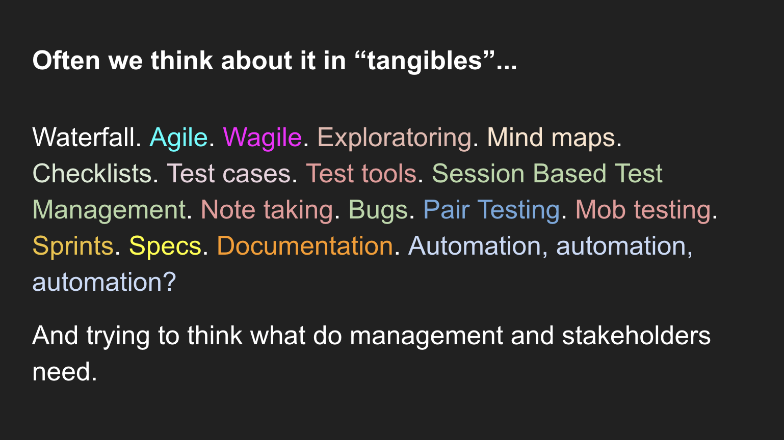  Waterfall. Agile. Wagile. Exploratoring. Mind maps. Checklists. Test cases. Test tools. Session Based Test Management. Note taking. Bugs. Pair Testing. Mob testing. Sprints. Specs. Documentation. Automation, automation, automation?  And trying to think what do management and stakeholders need.