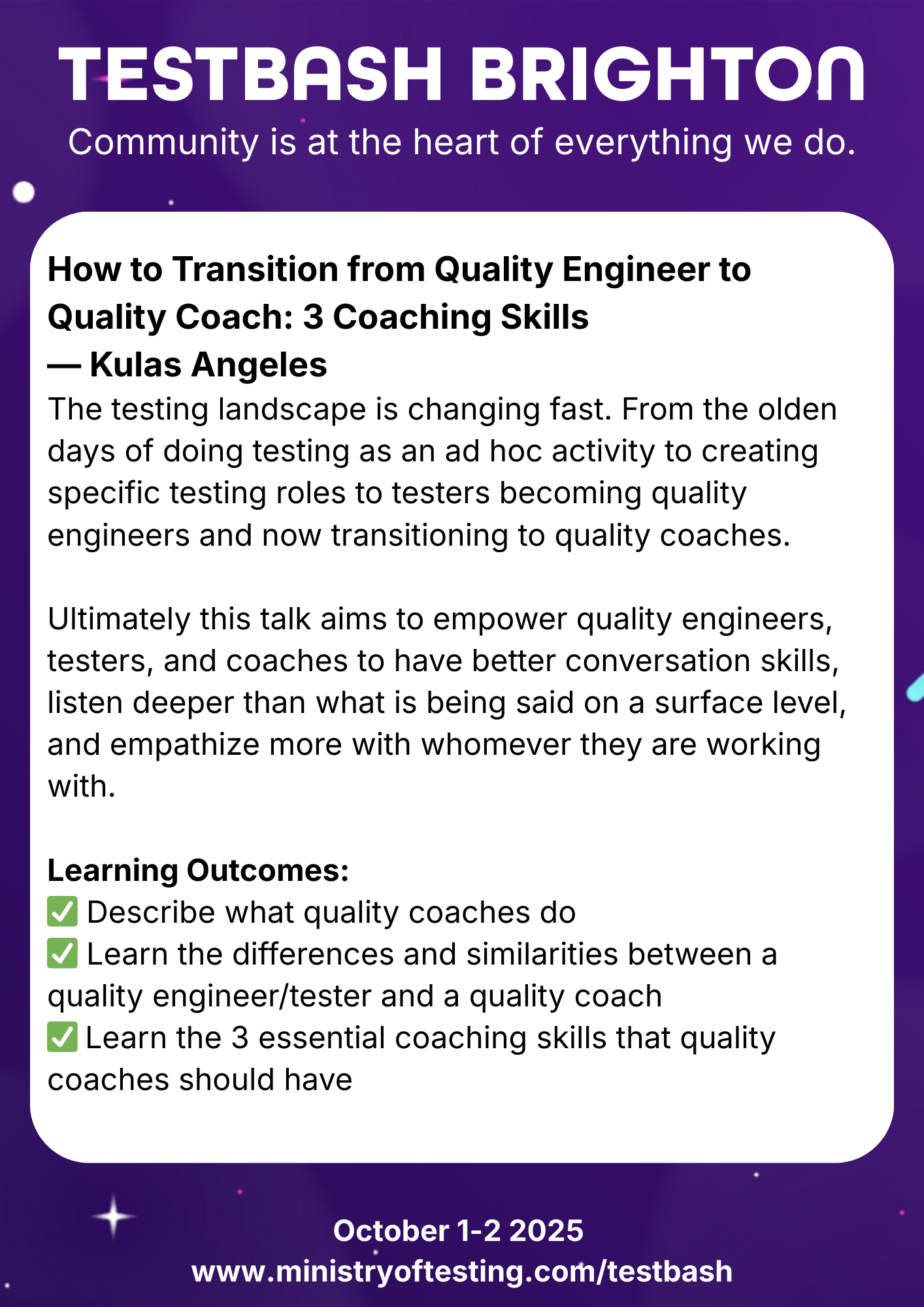 TestBash Brighton 2025 session: “How to Transition from Quality Engineer to Quality Coach: 3 Coaching Skills” by Kulas Angeles. This talk explores the evolving roles in software testing and quality, focusing on the move from quality engineer to quality coach. Attendees will learn the key responsibilities of a quality coach, how the role compares to a tester or QA engineer, and three essential coaching skills. Keywords: Kulas Angeles, quality coach, quality engineering, coaching skills for testers, TestBash Brighton 2025, Ministry of Testing, QA transformation, testing leadership.