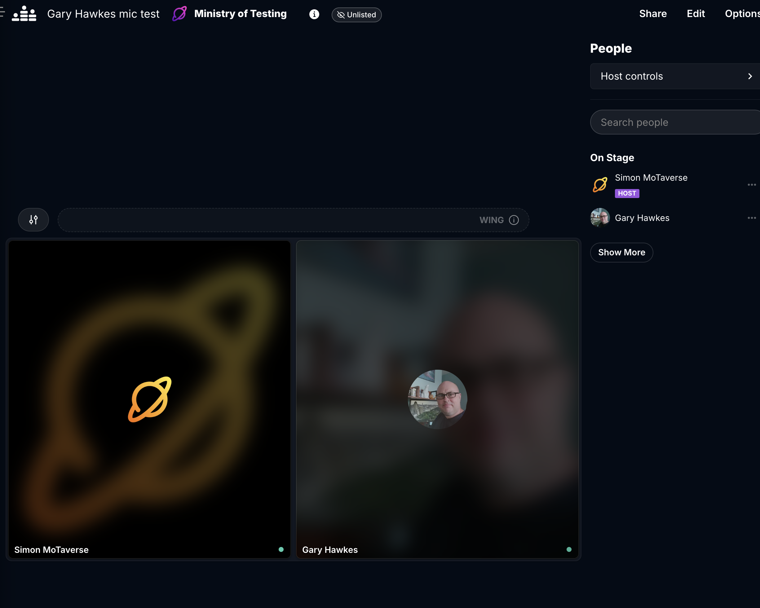
A screenshot of a video conferencing or streaming interface. The interface is dark-themed with various controls and participant displays.

At the top left, there are two tabs, one labeled "Gary Hawkes mic test" and the other "Ministry of Testing". To the right of these tabs, there's a small "Unlisted" badge.

The right sidebar is titled "People" and has a section for "Host controls". Below that, there's a search bar labeled "Search people".

The "On Stage" section lists two participants:

"Simon MoTaverse" with a "HOST" badge below their name.

"Gary Hawkes".
Both have a three-dot menu icon next to their names. There's also a "Show More" button.

The main part of the screen displays two large video feeds or participant windows.

The left window shows a blurry orange graphic resembling a planet with rings. Below it, the name "Simon MoTaverse" is displayed, with a small green dot.

The right window shows a blurry image of a person's face (Gary Hawkes), wearing glasses. Below it, the name "Gary Hawkes" is displayed, also with a small green dot.

In the middle of the screen, there's a section with icons, including one that looks like two people and another with the text "WING".
