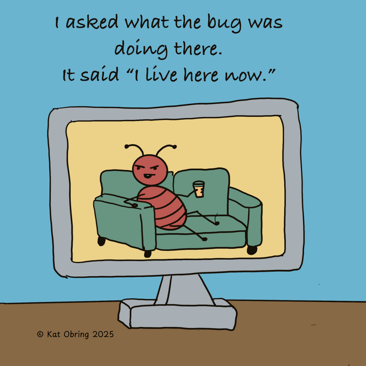 A computer, and through it's screen we see a bug on a sofa, comfy with a drink in it's hand. 
Above text reads: 
I asked the bug what it was doing there. 
It said "I live here now". 