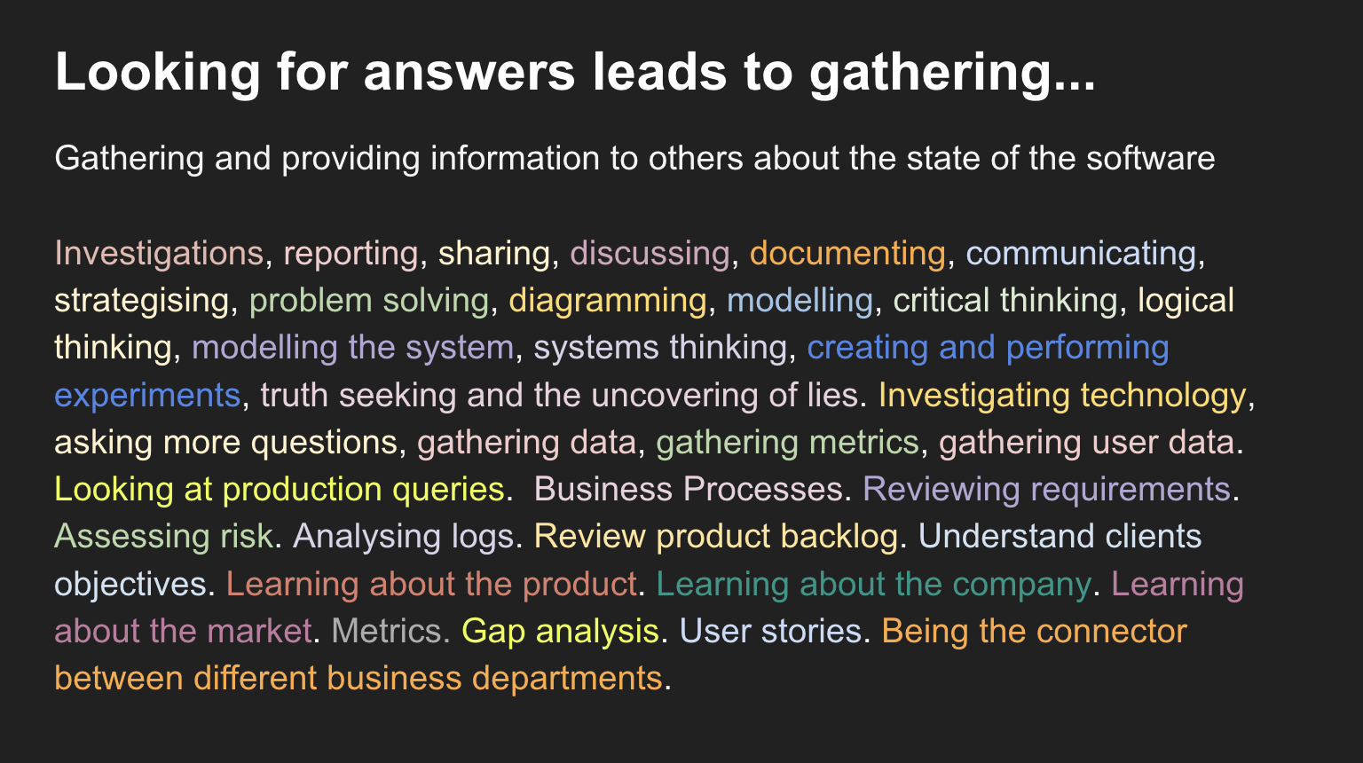 Gathering and providing information to others about the state of the software  Investigations, reporting, sharing, discussing, documenting, communicating, strategising, problem solving, diagramming, modelling, critical thinking, logical thinking, modelling the system, systems thinking, creating and performing experiments, truth seeking and the uncovering of lies. Investigating technology, asking more questions, gathering data, gathering metrics, gathering user data. Looking at production queries.  Business Processes. Reviewing requirements. Assessing risk. Analysing logs. Review product backlog. Understand clients objectives. Learning about the product. Learning about the company. Learning about the market. Metrics. Gap analysis. User stories. Being the connector between different business departments.