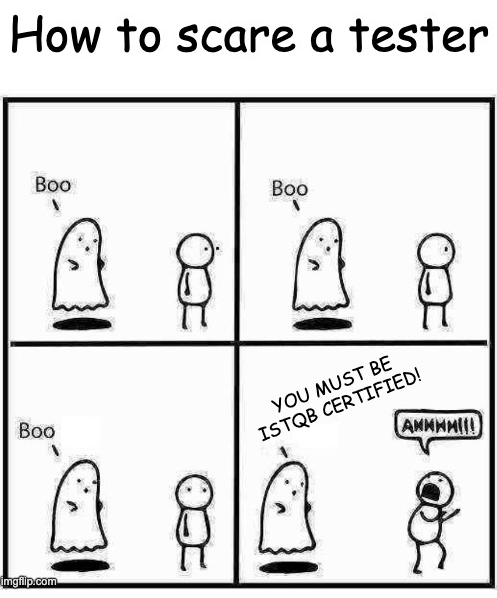 This is a four-panel comic titled "How to scare a tester." It humorously depicts a ghost attempting to scare a software tester.

Panel 1: The ghost says "Boo" to the tester, who remains unfazed.
Panel 2: The ghost tries again, saying "Boo," but the tester still does not react.
Panel 3: The ghost makes one more attempt, again saying "Boo," with no effect.
Panel 4: The ghost changes its approach and says, "YOU MUST BE ISTQB CERTIFIED!" The tester reacts in fear, shouting "AHHHH!!!"
The joke plays on the idea that software testers are not easily scared by typical ghostly tricks, but mentioning the ISTQB certification requirement (a well-known qualification in software testing) is genuinely terrifying for them.