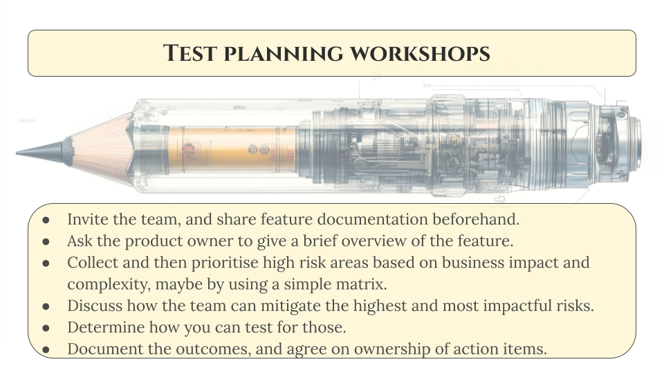 An AI generated image of a pencil that's half mechanical, half old-fashioned, with text underneath that lays out the steps in facilitating a test planning workshop:

Invite the team, and share feature documentation beforehand. 
Ask the product owner to give a brief overview of the feature. 
Collect and then prioritise high risk areas based on business impact and complexity, maybe by using a simple matrix. 
Discuss how the team can mitigate the highest and most impactful risks.
Determine how you can test for those. 
Document the outcomes, and agree on ownership of action items. 
