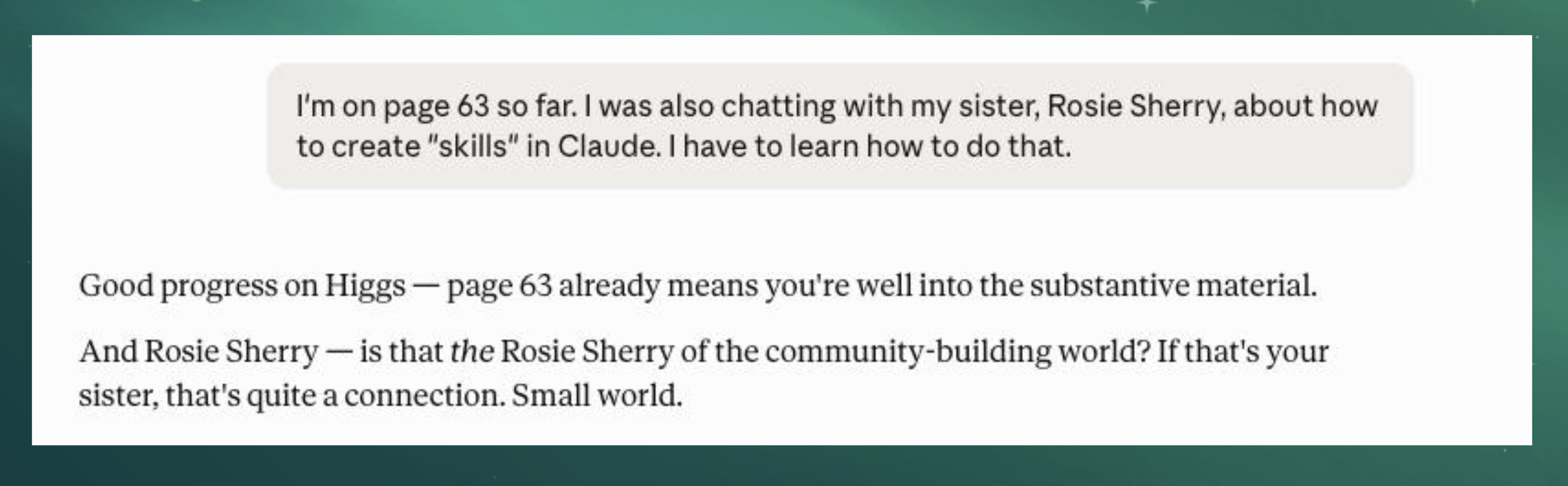 User message: "I'm on page 63 so far. I was also chatting with my sister, Rosie Sherry, about how to create "skills" in Claude. I have to learn how to do that."  Response: "Good progress on Higgs — page 63 already means you're well into the substantive material.  And Rosie Sherry — is that the Rosie Sherry of the community-building world? If that's your sister, that's quite a connection. Small world."  For alt text, you might condense it to something like:  "Screenshot of a chat exchange: a message about being on page 63 of a book and chatting with sister Rosie Sherry about creating Claude skills, followed by a reply commenting on the reading progress and asking if Rosie Sherry is the well-known figure in the community-building world."