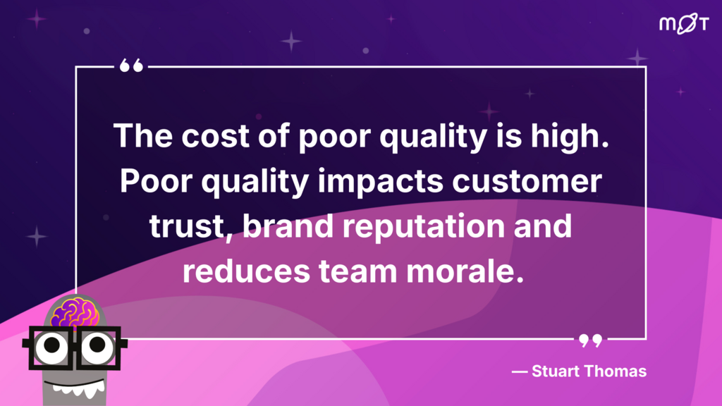 
A graphic with a dark purple background and stars. In the top right corner is the MoT logo. In the bottom left corner is a cartoon drawing of a head with a visible brain, wearing glasses. The head is grey with a white smile showing teeth.

A large quote in white text is centred on the graphic: "The cost of poor quality is high. Poor quality impacts customer trust, brand reputation and reduces team morale."

Below the quote, in smaller white text, is "- Stuart Thomas".