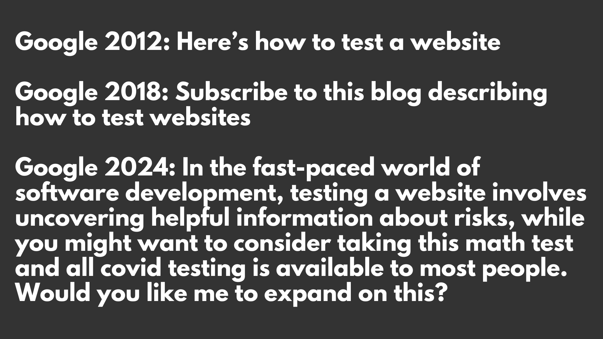 White writing on a dark grey background. Text. Google 2012: Here’s how to test a website. Google 2018: Subscribe to this blog describing how to test websites. Google 2024: In the fast-paced world of software development, testing a website involves uncovering helpful information about risks, while you might want to consider taking this math test and all covid testing is available to most people. Would you like me to expand on this?