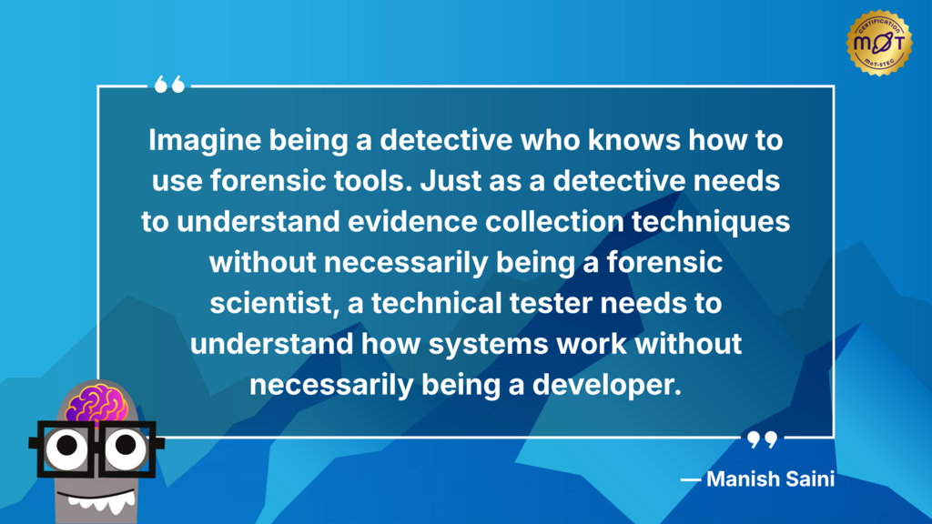 A light blue background with a white speech bubble in the center containing the quote: "Imagine being a detective who knows how to use forensic tools. Just as a detective needs to understand evidence collection techniques without necessarily being a forensic scientist, a technical tester needs to understand how systems work without necessarily being a developer." The quote is attributed to "— Manish Saini" in the bottom right of the speech bubble.

In the top right corner of the background, there's a circular gold badge with "certification" and "MoT-STEC" written on it. In the bottom left corner, there's a cartoonish drawing of a brain wearing glasses. The brain has a pink, swirling pattern.