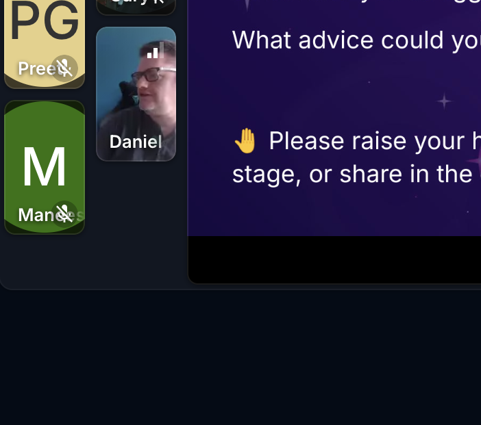 A partial screenshot of a video conferencing application. On the left, there are three participant tiles:

Top left: A tile with the initials "PG" and the name "Pree". There's a small icon of a person with a diagonal line through it, possibly indicating they are muted or have their video off.
Middle left: A tile with the initial "M" and the name "Manes". This tile also has the same small icon as Pree's tile.
Right of Pree and above Manes: A video feed of a man named "Daniel". He has short hair and is wearing a dark shirt, looking towards the right side of the screen.
On the right side of the screenshot, a dark purple background with white text is visible. Part of a question reads: "What advice could you..." Below that, there's a large hand icon and partial text that says: "Please raise your h... stage, or share in the..." The remaining text is cut off by the bottom of the image.