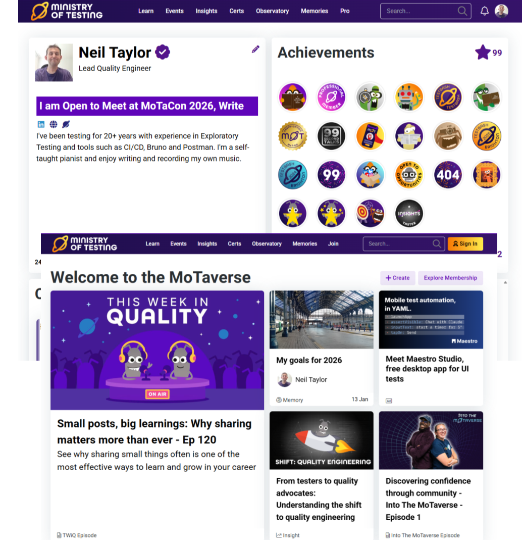 There are two screenshots of the Ministry of Testing website.
The top screenshot on one side shows a picture of a White Male with short black hair and a purple t-shirt, their name and job title and a short summary about them. There is also a purple bar that shows what they are Open To in the MoTaverse.  On the other side it shows pictures of the Ministry of Testing badges that have been awarded and top right of the badges there is a purple star and the number 99. 
The bottom screenshot shows the Ministry of Testing homepage.   On the left are details of a This Week in Quality Episode which fills the left of the screenshot.  On the right the screenshot there are four additional images and links. There is a memory called My goals for 2026, An Advertisement for Meet Maestro Studio, free desktop app for UI tests,  An insight article From Testers to Quality Advocates: Understanding the shift to Quality Engineering and an Into the MoTaverse Episode Discovering Confidence through community - Into the MoTaverse - Episode 1.