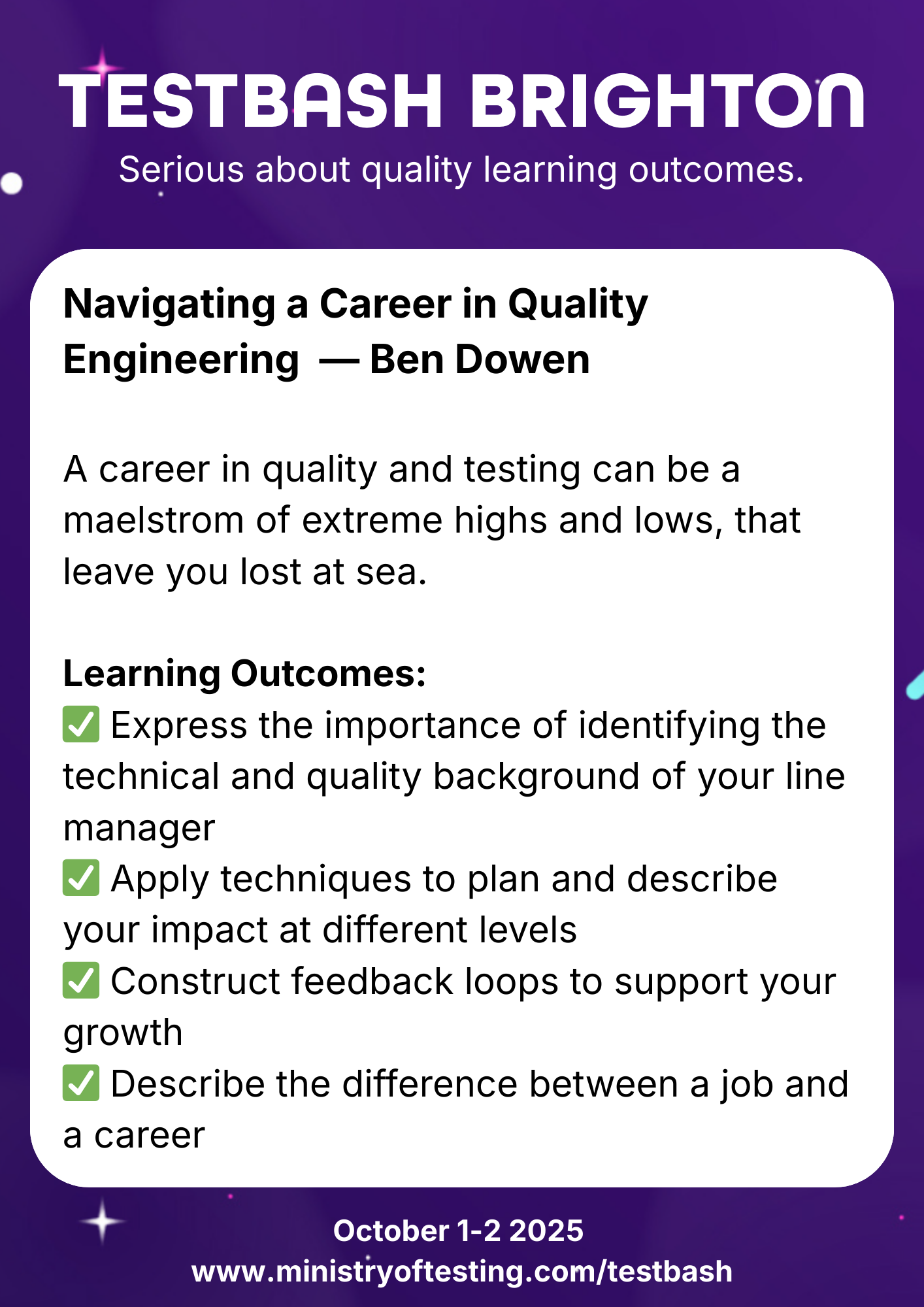 “Navigating a Career in Quality Engineering” by Ben Dowen. This career-focused talk explores the highs and lows of working in software quality and testing. Key learning outcomes include identifying your manager’s quality background, planning your impact, building feedback loops, and distinguishing a job from a career. Keywords: Ben Dowen, TestBash Brighton 2025, software testing careers, quality engineering growth, QA career planning, Ministry of Testing, testing community learning outcomes."
